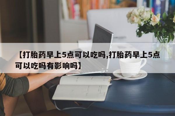 堕胎药在线购买【打胎药早上5点可以吃吗,打胎药早上5点可以吃吗有影响吗】