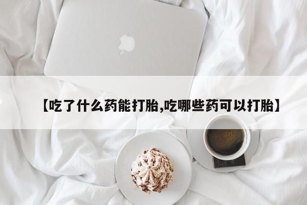 堕胎药在线购买【吃了什么药能打胎,吃哪些药可以打胎】