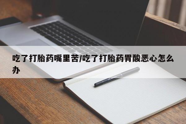 堕胎药在线购买吃了打胎药嘴里苦/吃了打胎药胃酸恶心怎么办