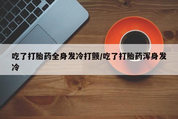 堕胎药在线购买吃了打胎药全身发冷打颤/吃了打胎药浑身发冷