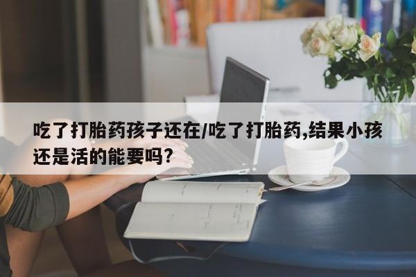 堕胎药在线购买吃了打胎药孩子还在/吃了打胎药,结果小孩还是活的能要吗?