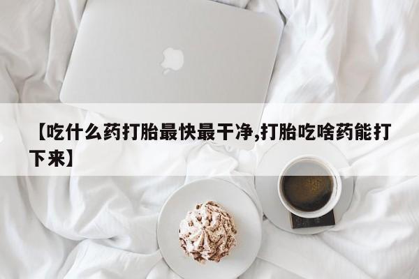 堕胎药在线购买【吃什么药打胎最快最干净,打胎吃啥药能打下来】