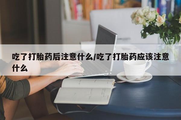 堕胎药在线购买吃了打胎药后注意什么/吃了打胎药应该注意什么