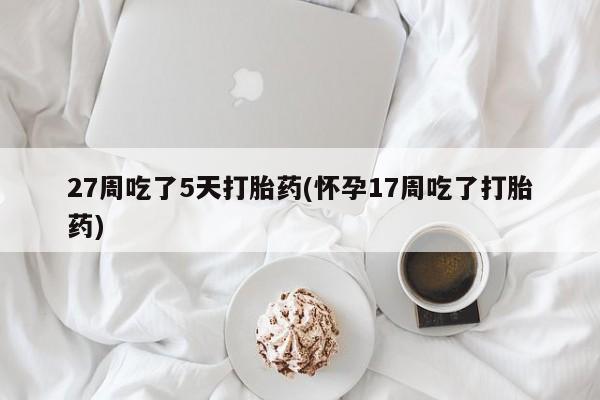 堕胎药在线购买27周吃了5天打胎药(怀孕17周吃了打胎药)