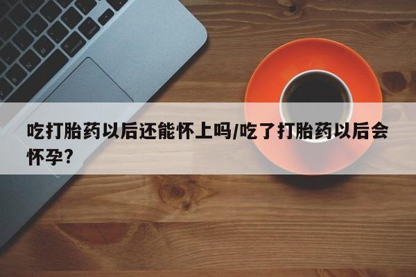 堕胎药在线购买吃打胎药以后还能怀上吗/吃了打胎药以后会怀孕?
