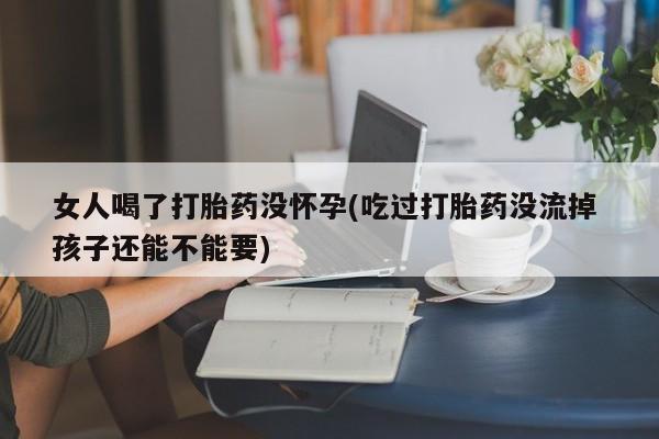 堕胎药在线购买女人喝了打胎药没怀孕(吃过打胎药没流掉 孩子还能不能要)