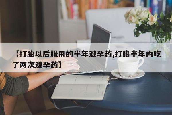 堕胎药在线购买【打胎以后服用的半年避孕药,打胎半年内吃了两次避孕药】