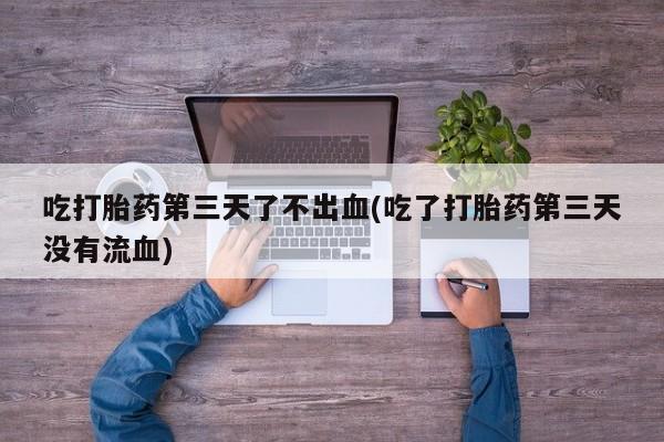 堕胎药在线购买吃打胎药第三天了不出血(吃了打胎药第三天没有流血)