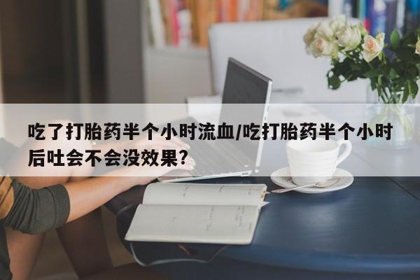 堕胎药在线购买吃了打胎药半个小时流血/吃打胎药半个小时后吐会不会没效果?