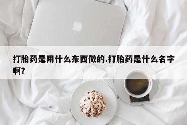 堕胎药在线购买打胎药是用什么东西做的.打胎药是什么名字啊?