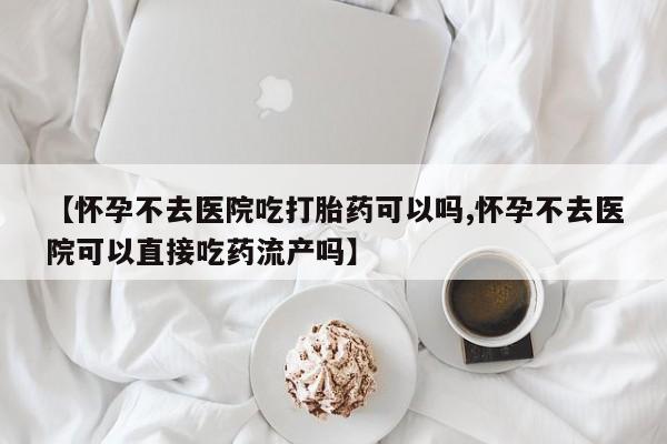 堕胎药在线购买【怀孕不去医院吃打胎药可以吗,怀孕不去医院可以直接吃药流产吗】