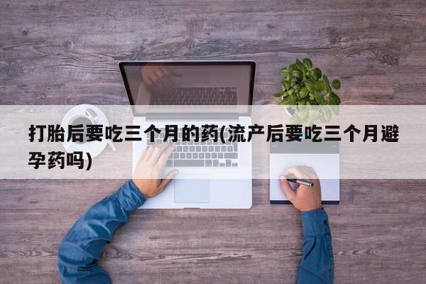 堕胎药在线购买打胎后要吃三个月的药(流产后要吃三个月避孕药吗)