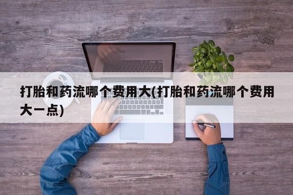 堕胎药在线购买打胎和药流哪个费用大(打胎和药流哪个费用大一点)