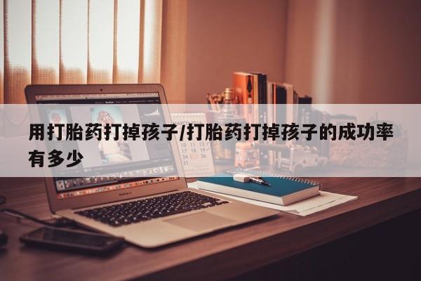 堕胎药在线购买用打胎药打掉孩子/打胎药打掉孩子的成功率有多少