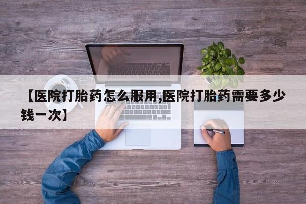 堕胎药在线购买【医院打胎药怎么服用,医院打胎药需要多少钱一次】