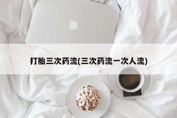 堕胎药在线购买打胎三次药流(三次药流一次人流)