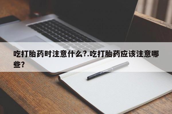 堕胎药在线购买吃打胎药时注意什么?.吃打胎药应该注意哪些?