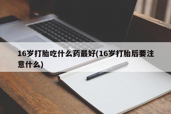 堕胎药在线购买16岁打胎吃什么药最好(16岁打胎后要注意什么)