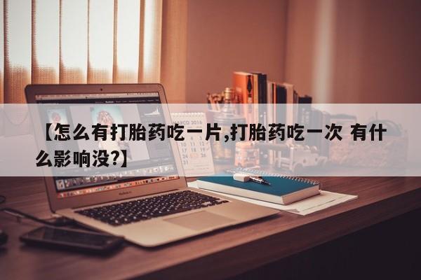 堕胎药在线购买【怎么有打胎药吃一片,打胎药吃一次 有什么影响没?】