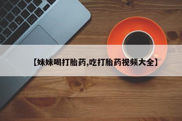 堕胎药在线购买【妹妹喝打胎药,吃打胎药视频大全】