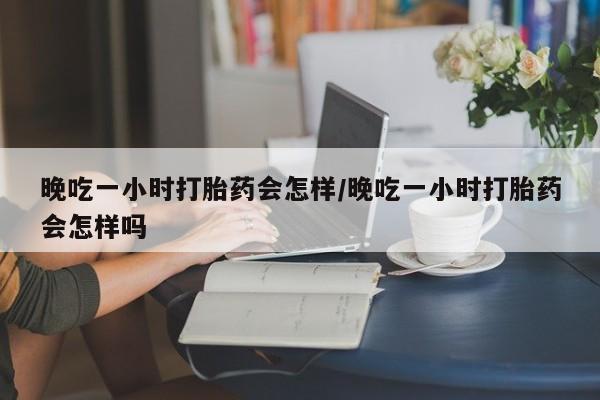 堕胎药在线购买晚吃一小时打胎药会怎样/晚吃一小时打胎药会怎样吗