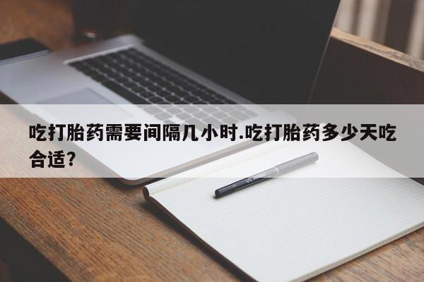 堕胎药在线购买吃打胎药需要间隔几小时.吃打胎药多少天吃合适？
