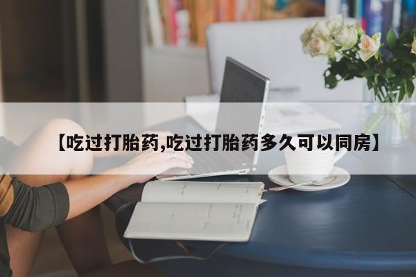 堕胎药在线购买【吃过打胎药,吃过打胎药多久可以同房】