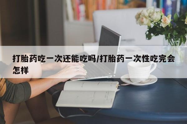 堕胎药在线购买打胎药吃一次还能吃吗/打胎药一次性吃完会怎样