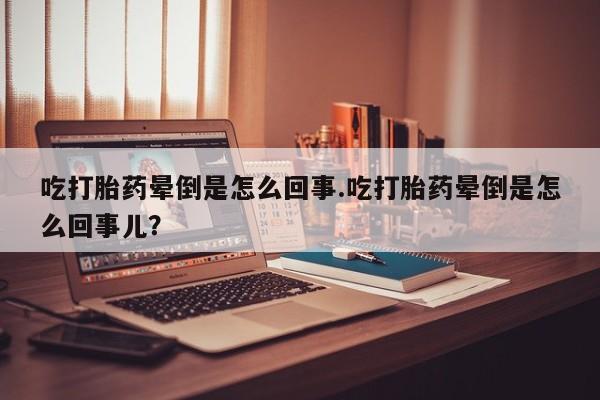 堕胎药在线购买吃打胎药晕倒是怎么回事.吃打胎药晕倒是怎么回事儿？