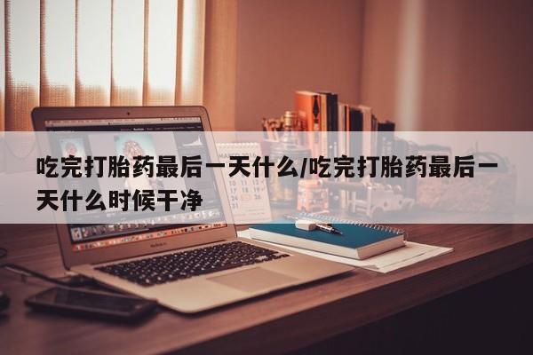 堕胎药在线购买吃完打胎药最后一天什么/吃完打胎药最后一天什么时候干净