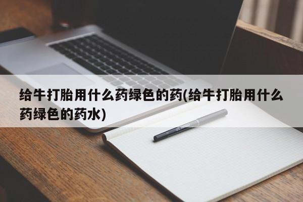 堕胎药在线购买给牛打胎用什么药绿色的药(给牛打胎用什么药绿色的药水)