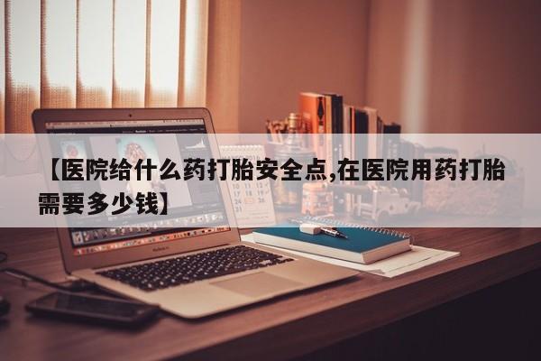 堕胎药在线购买【医院给什么药打胎安全点,在医院用药打胎需要多少钱】