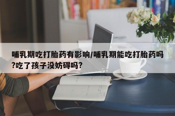 堕胎药在线购买哺乳期吃打胎药有影响/哺乳期能吃打胎药吗?吃了孩子没妨碍吗?