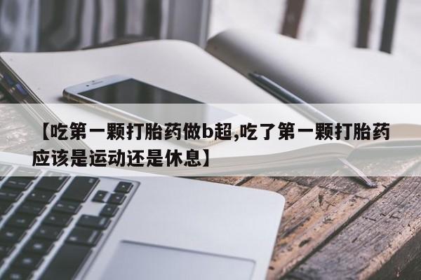 堕胎药在线购买【吃第一颗打胎药做b超,吃了第一颗打胎药应该是运动还是休息】