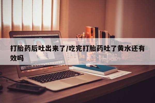 堕胎药在线购买打胎药后吐出来了/吃完打胎药吐了黄水还有效吗