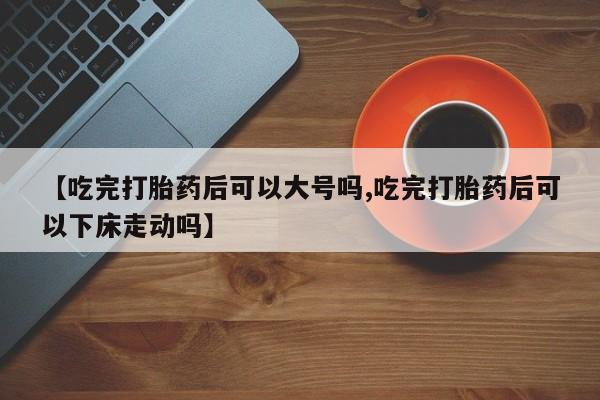 堕胎药在线购买【吃完打胎药后可以大号吗,吃完打胎药后可以下床走动吗】