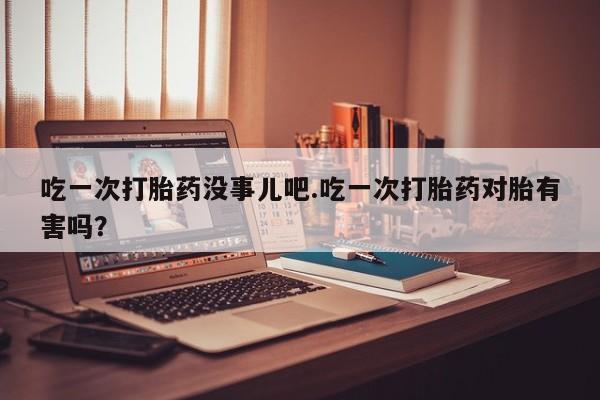 堕胎药在线购买吃一次打胎药没事儿吧.吃一次打胎药对胎有害吗？