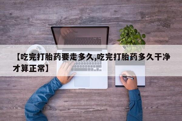 堕胎药在线购买【吃完打胎药要走多久,吃完打胎药多久干净才算正常】