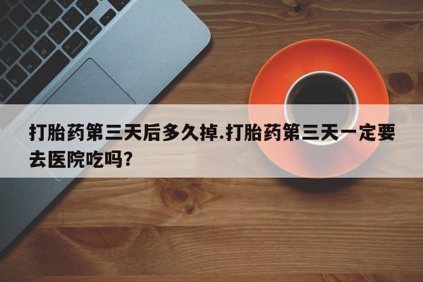堕胎药在线购买打胎药第三天后多久掉.打胎药第三天一定要去医院吃吗？