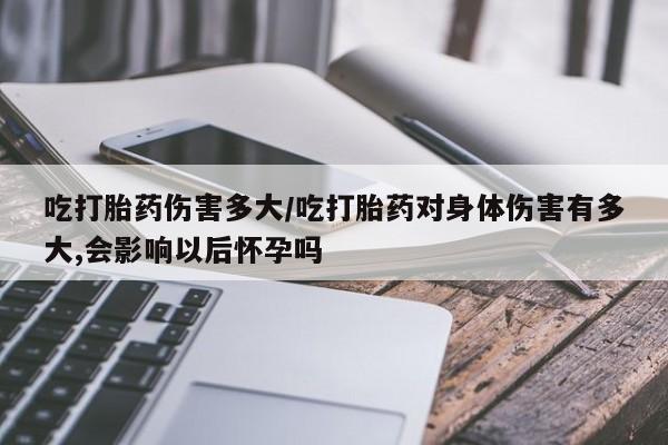 堕胎药在线购买吃打胎药伤害多大/吃打胎药对身体伤害有多大,会影响以后怀孕吗