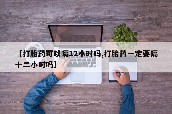 堕胎药在线购买【打胎药可以隔12小时吗,打胎药一定要隔十二小时吗】