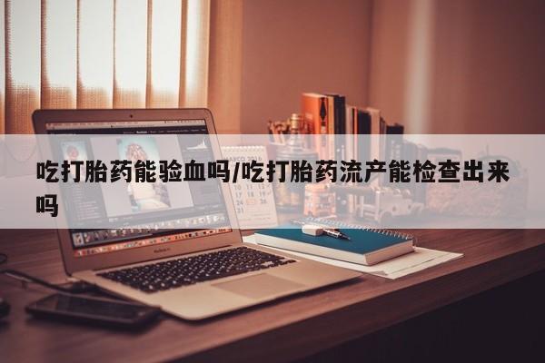 堕胎药在线购买吃打胎药能验血吗/吃打胎药流产能检查出来吗
